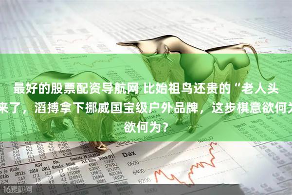 最好的股票配资导航网 比始祖鸟还贵的“老人头”来了，滔搏拿下挪威国宝级户外品牌，这步棋意欲何为？
