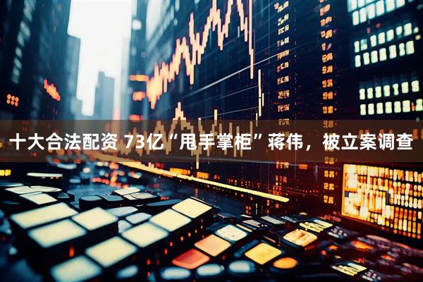 十大合法配资 73亿“甩手掌柜”蒋伟，被立案调查