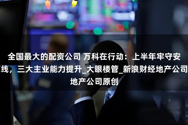 全国最大的配资公司 万科在行动：上半年牢守安全底线，三大主业能力提升_大眼楼管_新浪财经地产公司原创