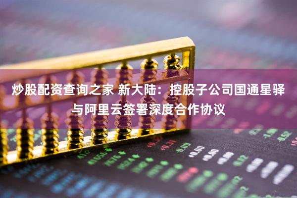 炒股配资查询之家 新大陆：控股子公司国通星驿与阿里云签署深度合作协议