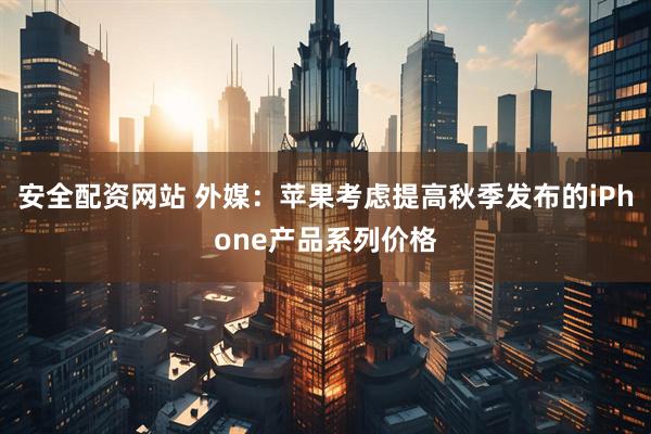 安全配资网站 外媒：苹果考虑提高秋季发布的iPhone产品系列价格