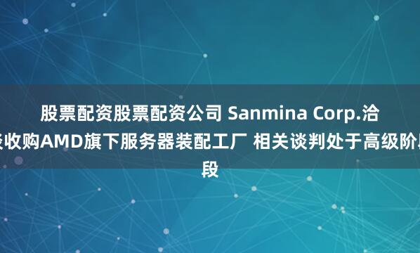 股票配资股票配资公司 Sanmina Corp.洽谈收购AMD旗下服务器装配工厂 相关谈判处于高级阶段