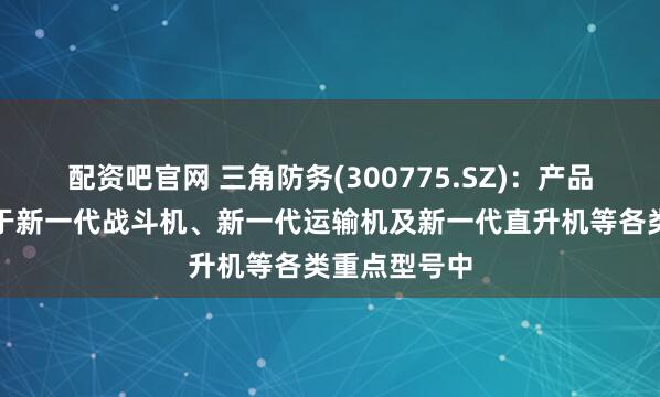 配资吧官网 三角防务(300775.SZ)：产品目前已应用于新一代战斗机、新一代运输机及新一代直升机等各类重点型号中