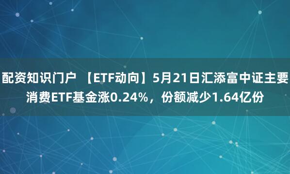 配资知识门户 【ETF动向】5月21日汇添富中证主要消费ETF基金涨0.24%，份额减少1.64亿份