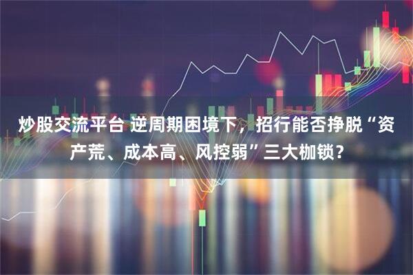 炒股交流平台 逆周期困境下，招行能否挣脱“资产荒、成本高、风控弱”三大枷锁？