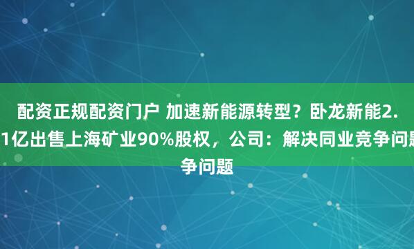 配资正规配资门户 加速新能源转型？卧龙新能2.21亿出售上海矿业90%股权，公司：解决同业竞争问题