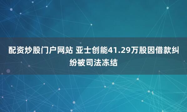 配资炒股门户网站 亚士创能41.29万股因借款纠纷被司法冻结