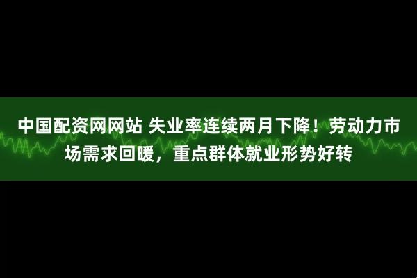 中国配资网网站 失业率连续两月下降！劳动力市场需求回暖，重点群体就业形势好转