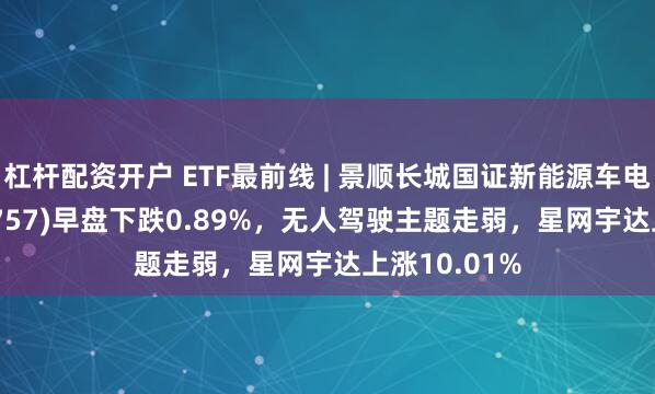 杠杆配资开户 ETF最前线 | 景顺长城国证新能源车电池ETF(159757)早盘下跌0.89%，无人驾驶主题走弱，星网宇达上涨10.01%