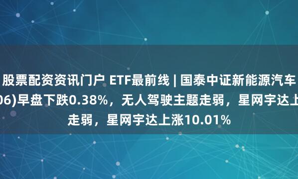 股票配资资讯门户 ETF最前线 | 国泰中证新能源汽车ETF(159806)早盘下跌0.38%，无人驾驶主题走弱，星网宇达上涨10.01%