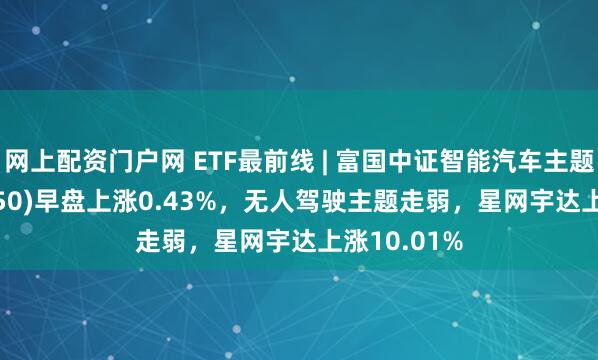 网上配资门户网 ETF最前线 | 富国中证智能汽车主题ETF(515250)早盘上涨0.43%，无人驾驶主题走弱，星网宇达上涨10.01%