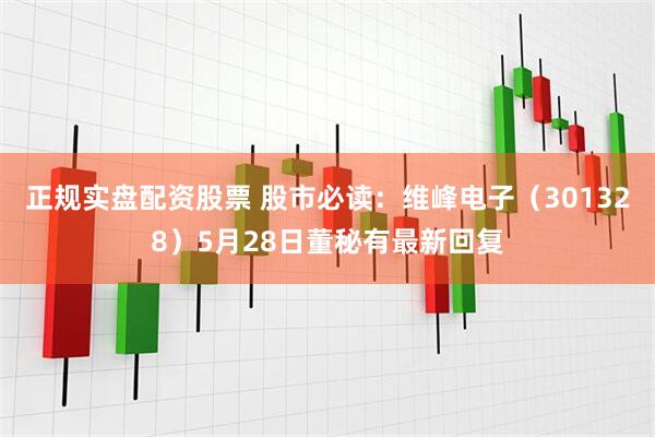 正规实盘配资股票 股市必读：维峰电子（301328）5月28日董秘有最新回复