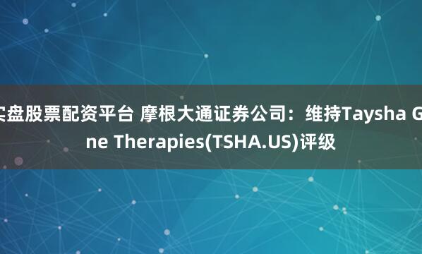 实盘股票配资平台 摩根大通证券公司：维持Taysha Gene Therapies(TSHA.US)评级