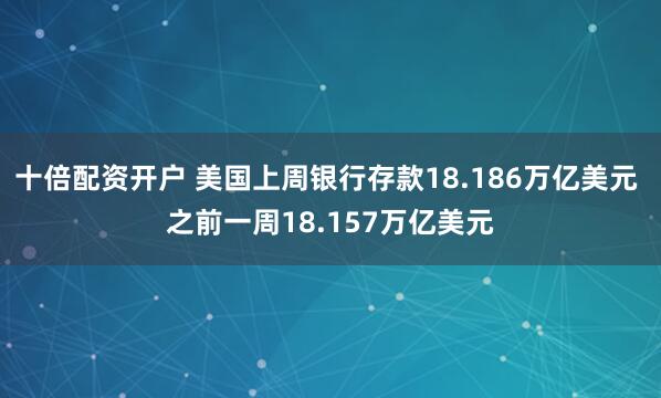 十倍配资开户 美国上周银行存款18.186万亿美元 之前一周18.157万亿美元