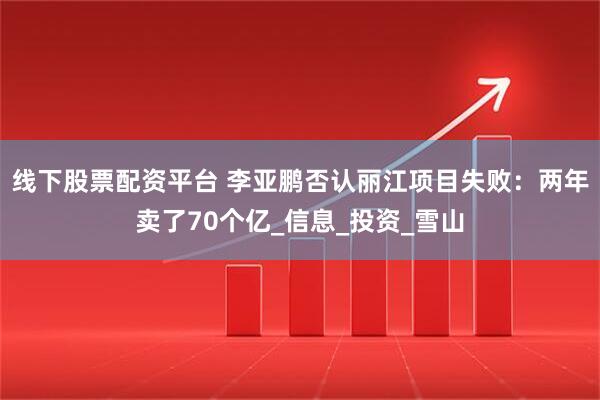 线下股票配资平台 李亚鹏否认丽江项目失败：两年卖了70个亿_信息_投资_雪山