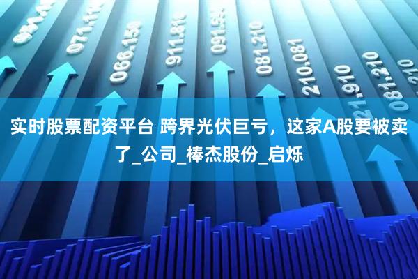 实时股票配资平台 跨界光伏巨亏，这家A股要被卖了_公司_棒杰股份_启烁