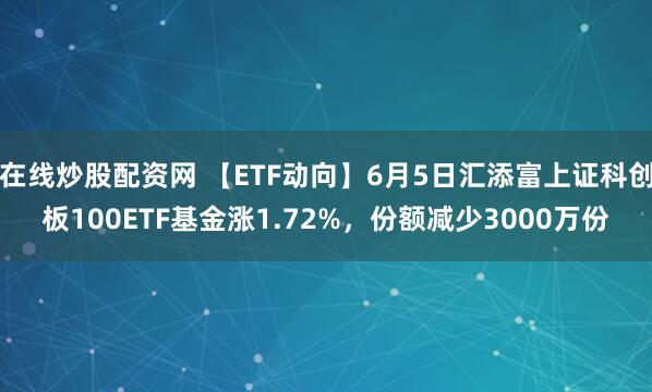 在线炒股配资网 【ETF动向】6月5日汇添富上证科创板100ETF基金涨1.72%，份额减少3000万份