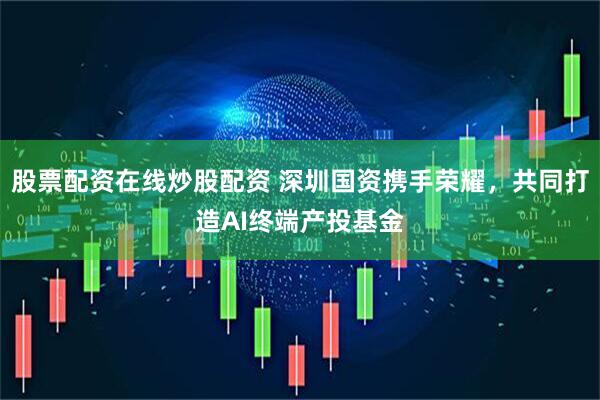 股票配资在线炒股配资 深圳国资携手荣耀，共同打造AI终端产投基金