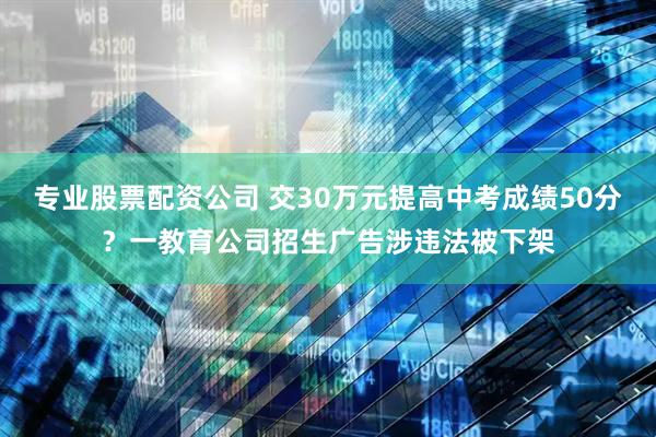 专业股票配资公司 交30万元提高中考成绩50分？一教育公司招生广告涉违法被下架