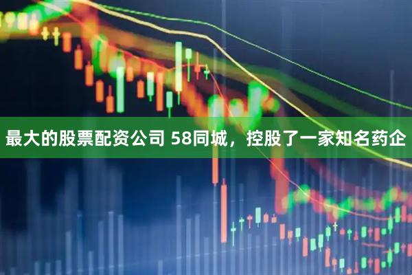 最大的股票配资公司 58同城，控股了一家知名药企