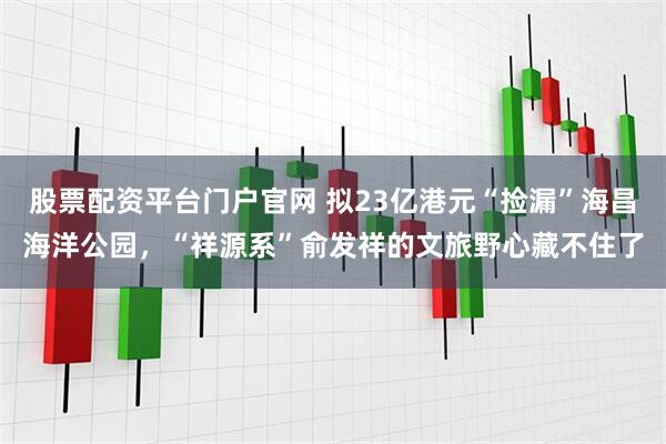 股票配资平台门户官网 拟23亿港元“捡漏”海昌海洋公园，“祥源系”俞发祥的文旅野心藏不住了