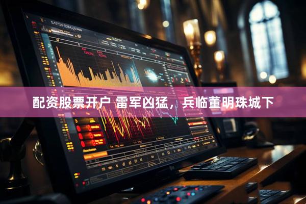 配资股票开户 雷军凶猛，兵临董明珠城下