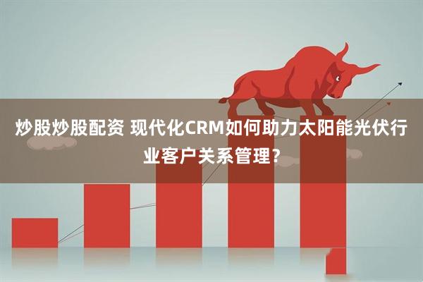 炒股炒股配资 现代化CRM如何助力太阳能光伏行业客户关系管理？