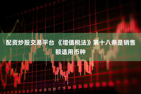 配资炒股交易平台 《增值税法》第十八条是销售额适用币种