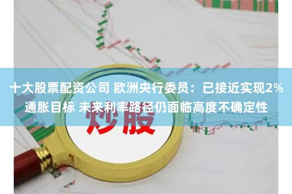 十大股票配资公司 欧洲央行委员：已接近实现2%通胀目标 未来利率路径仍面临高度不确定性