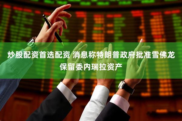 炒股配资首选配资 消息称特朗普政府批准雪佛龙保留委内瑞拉资产