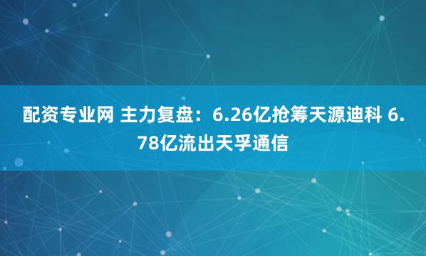 配资专业网 主力复盘：6.26亿抢筹天源迪科 6.78亿流出天孚通信
