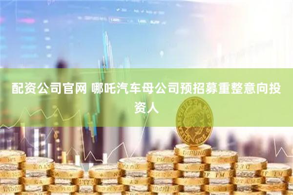 配资公司官网 哪吒汽车母公司预招募重整意向投资人