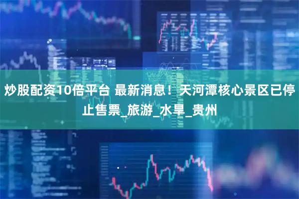 炒股配资10倍平台 最新消息！天河潭核心景区已停止售票_旅游_水旱_贵州