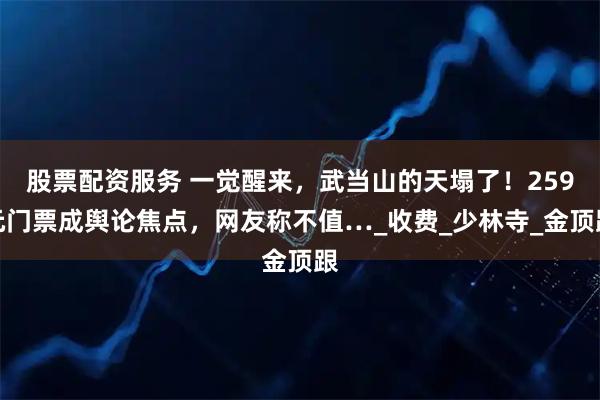 股票配资服务 一觉醒来，武当山的天塌了！259元门票成舆论焦点，网友称不值…_收费_少林寺_金顶跟