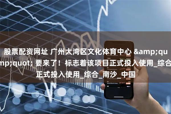 股票配资网址 广州大湾区文化体育中心 &quot;首秀&quot; 要来了！标志着该项目正式投入使用_综合_南沙_中国
