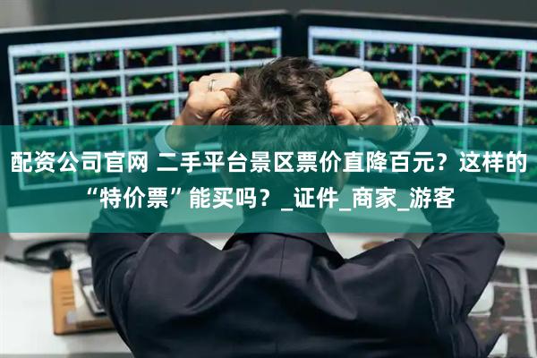配资公司官网 二手平台景区票价直降百元？这样的“特价票”能买吗？_证件_商家_游客