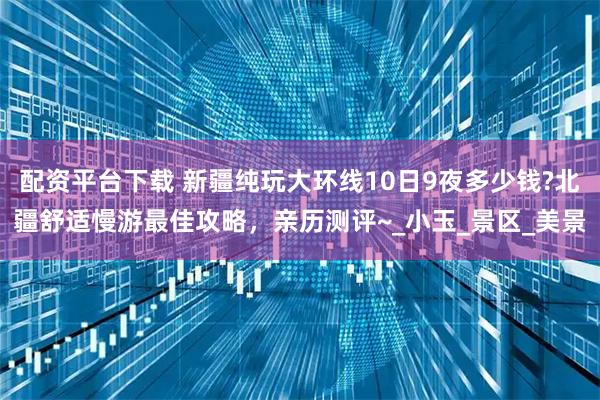 配资平台下载 新疆纯玩大环线10日9夜多少钱?北疆舒适慢游最佳攻略，亲历测评~_小玉_景区_美景