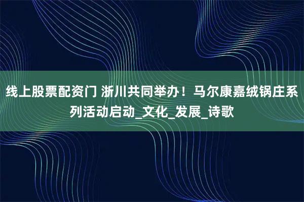 线上股票配资门 浙川共同举办！马尔康嘉绒锅庄系列活动启动_文化_发展_诗歌