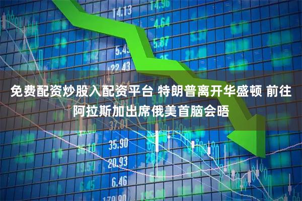 免费配资炒股入配资平台 特朗普离开华盛顿 前往阿拉斯加出席俄美首脑会晤