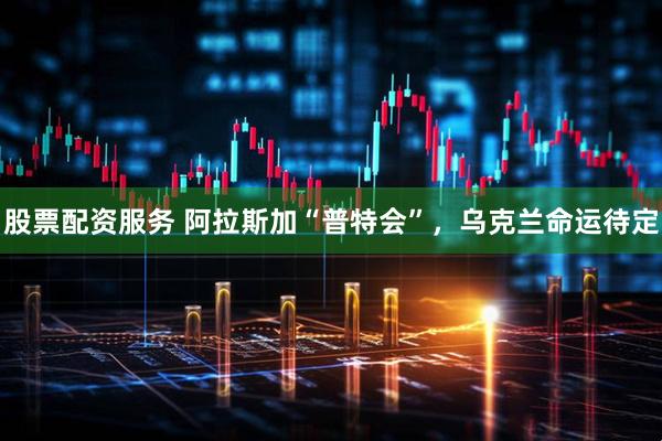 股票配资服务 阿拉斯加“普特会”，乌克兰命运待定