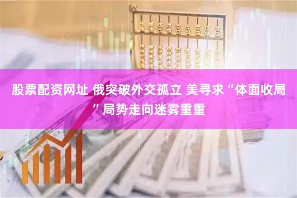 股票配资网址 俄突破外交孤立 美寻求“体面收局”局势走向迷雾重重