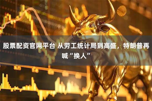 股票配资官网平台 从劳工统计局到高盛，特朗普再喊“换人”