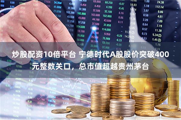 炒股配资10倍平台 宁德时代A股股价突破400元整数关口，总市值超越贵州茅台