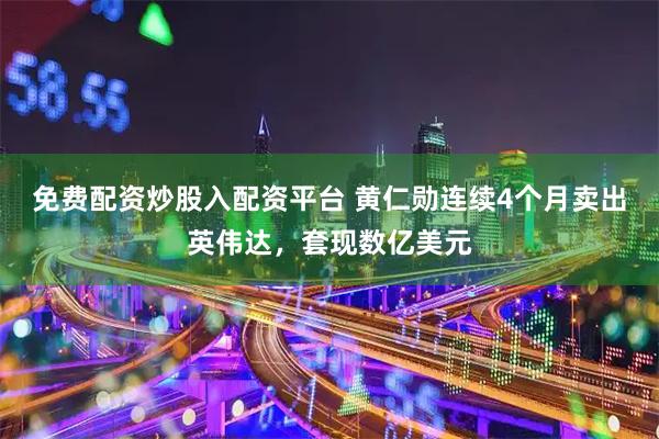 免费配资炒股入配资平台 黄仁勋连续4个月卖出英伟达，套现数亿美元
