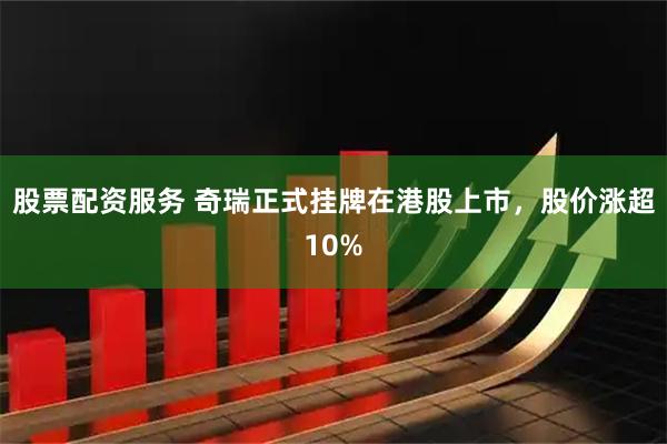 股票配资服务 奇瑞正式挂牌在港股上市，股价涨超10%