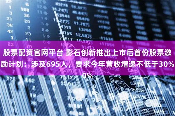 股票配资官网平台 影石创新推出上市后首份股票激励计划：涉及695人，要求今年营收增速不低于30%