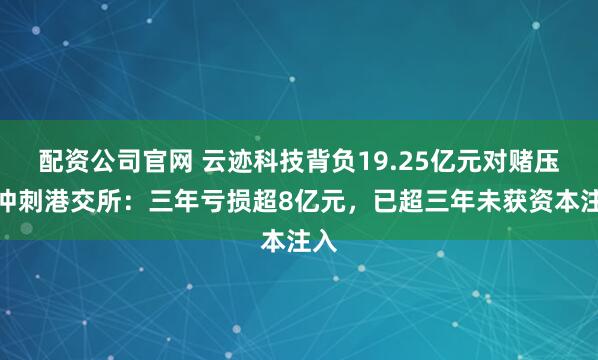 配资公司官网 云迹科技背负19.25亿元对赌压力冲刺港交所：三年亏损超8亿元，已超三年未获资本注入