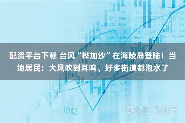 配资平台下载 台风“桦加沙”在海陵岛登陆！当地居民：大风吹到耳鸣、好多街道都泡水了